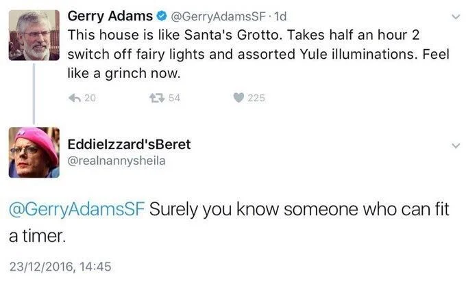 This house is like Santa's Grotto. Takes half an hour 2
switch off fairy lights and assorted Yule illuminations. Feel like a grinch now.


Eddielzzard'sBeret @realnannysheila
@GerryAdamsSF Surely you know someone who can fit
a timer.