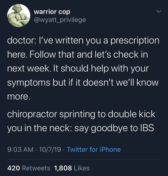 doctor: I've written you a prescription here. Follow that and let's check in next week. It should help with your
symptoms but if it doesn't we'll know
more.
chiropractor sprinting to double kick you in the neck: say goodbye to IBS