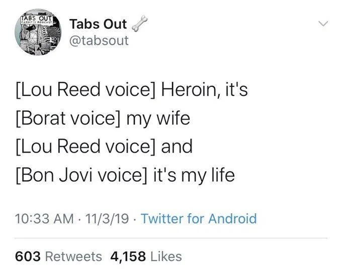 [Lou Reed voice] Heroin, it's
[Borat voice] my wife
[Lou Reed voice] and
[Bon Jovi voice] it's my life