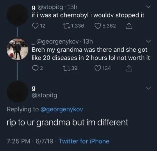 13h
if i was at chernobyl i wouldy stopped it
12


@georgenykov. 13h
Breh my grandma was there and she got like 20 diseases in 2 hours lol not worth it


@stopitg
Replying to @georgenykov
rip to ur grandma but im different
7:25 PM 6/7/19 Twitter for iPhone