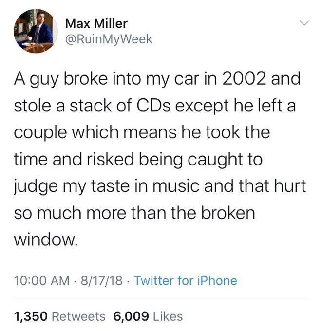 A guy broke into my car in 2002 and stole a stack of CDs except he left a couple which means he took the time and risked being caught to judge my taste in music and that hurt
so much more than the broken
window.
