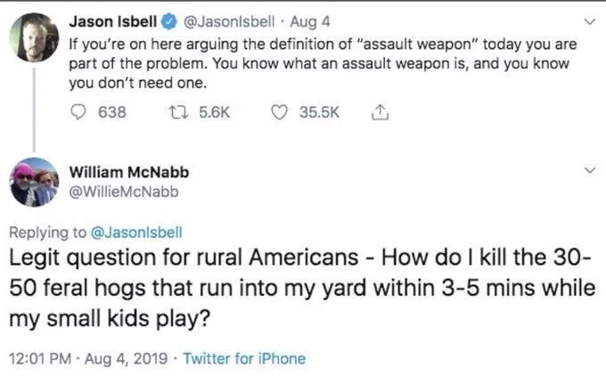 Aug 4
If you're on here arguing the definition of "assault weapon" today you are part of the problem. You know what an assault weapon is, and you know you don't need one.


William McNabb
@WillieMcNabb
Replying to @Jasonlsbell
Legit question for rural Americans - How do I kill the 30- 50 feral hogs that run into my yard within 3-5 mins while my small kids play?