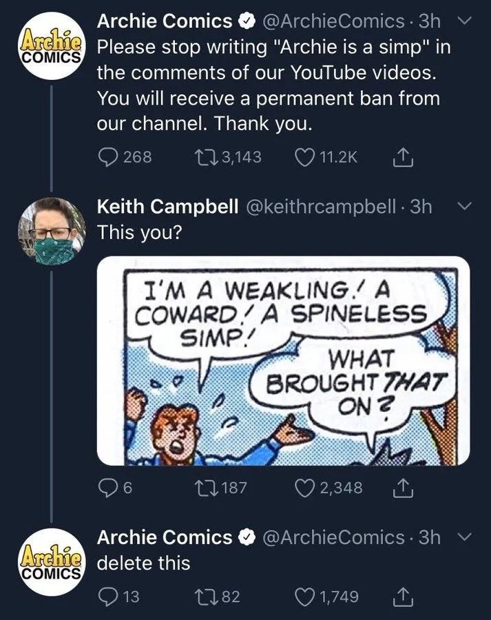 Comics 3h
Archie Please stop writing "Archie is a simp" in
the comments of our YouTube videos.
You will receive a permanent ban from our channel. Thank you.


Keith Campbell @keithrcampbell. 3h This you?

(Archie comic) 

Archie: I'M A WEAKLING. A COWARD A SPINELESS
SIMP!


Archie Comics @Archie Comics. 3h
delete this