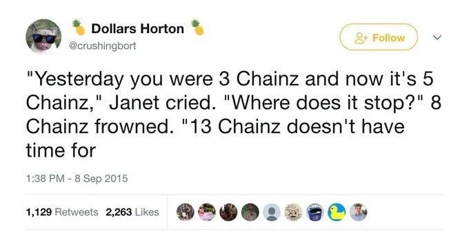 +Follow
"Yesterday you were 3 Chainz and now it's 5 Chainz," Janet cried. "Where does it stop?" 8 Chainz frowned. "13 Chainz doesn't have
time for