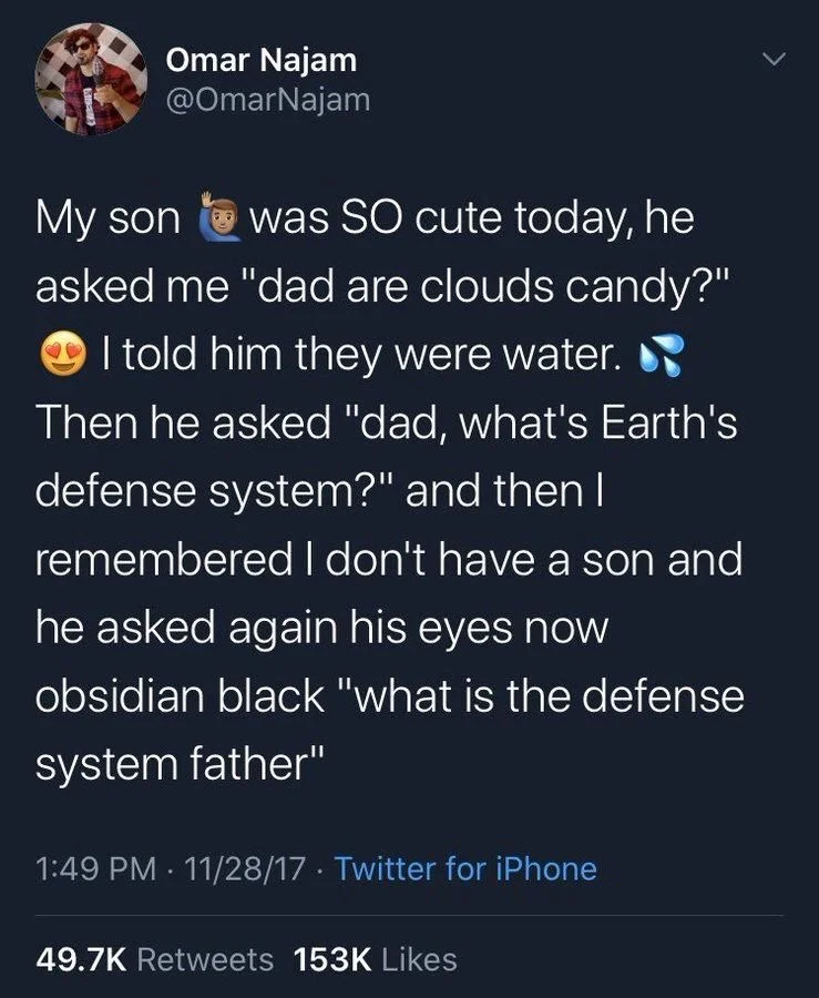 was SO cute today, he
asked me "dad are clouds candy?" I told him they were water. Then he asked "dad, what's Earth's defense system?" and then I remembered I don't have a son and he asked again his eyes now
obsidian black "what is the defense system father"