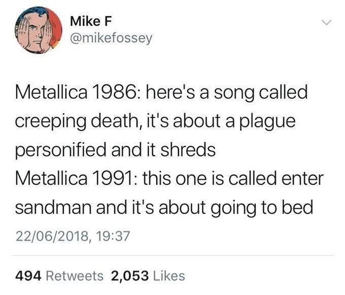 Metallica 1986: here's a song called
creeping death, it's about a plague personified and it shreds
Metallica 1991: this one is called enter
sandman and it's about going to bed