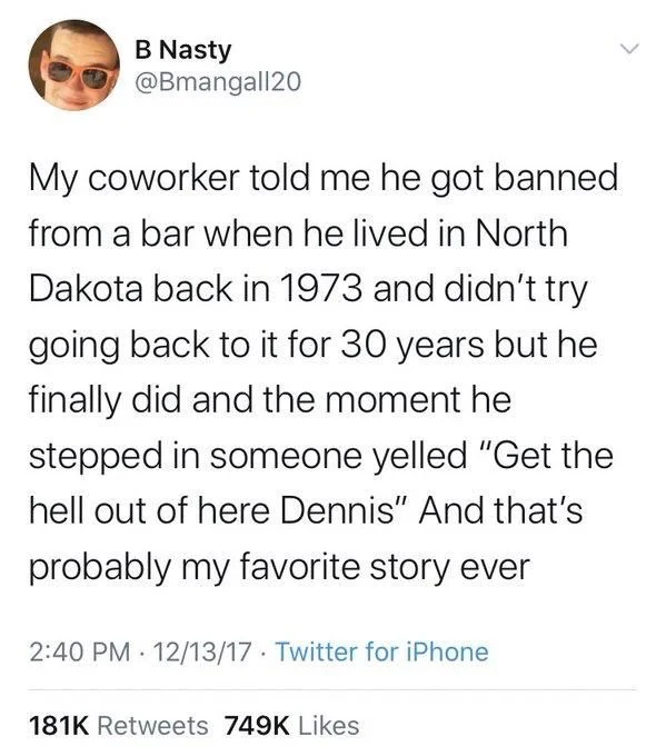 My coworker told me he got banned from a bar when he lived in North Dakota back in 1973 and didn't try going back to it for 30 years but he finally did and the moment he stepped in someone yelled "Get the hell out of here Dennis" And that's
probably my favorite story ever