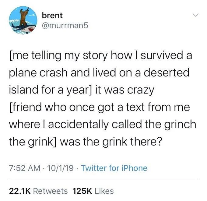 [me telling my story how I survived a plane crash and lived on a deserted island for a year] it was crazy [friend who once got a text from me where I accidentally called the grinch the grink] was the grink there?