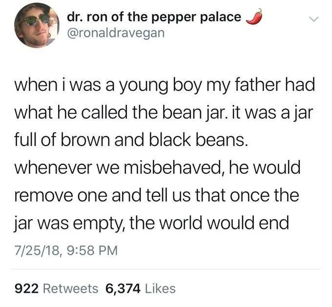 when i was a young boy my father had what he called the bean jar. it was a jar full of brown and black beans. whenever we misbehaved, he would remove one and tell us that once the jar was empty, the world would end