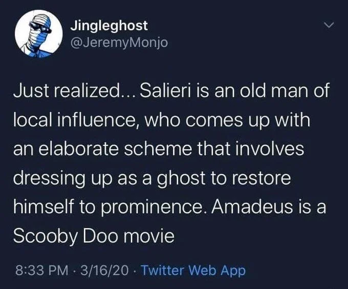 Just realized... Salieri is an old man of local influence, who comes up with
an elaborate scheme that involves dressing up as a ghost to restore himself to prominence. Amadeus is a Scooby Doo movie