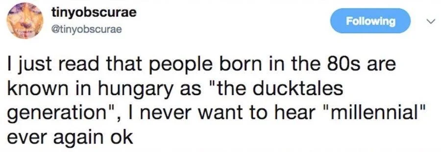 Following
I just read that people born in the 80s are known in hungary as "the ducktales generation", I never want to hear "millennial" ever again ok