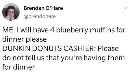 ME: I will have 4 blueberry muffins for
dinner please
DUNKIN DONUTS CASHIER: Please do not tell us that you're having them for dinner