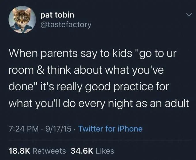 When parents say to kids "go to ur room & think about what you've done" it's really good practice for
what you'll do every night as an adult