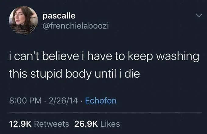 i can't believe i have to keep washing
this stupid body until i die