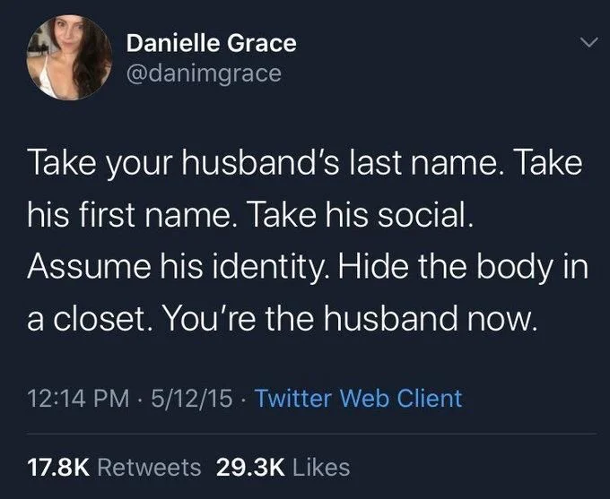 Take your husband's last name. Take his first name. Take his social.
Assume his identity. Hide the body in
a closet. You're the husband now.