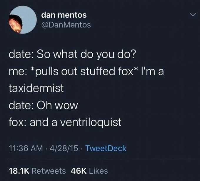 date: So what do you do?
me: *pulls out stuffed fox* I'm a
taxidermist
date: Oh wow
fox: and a ventriloquist