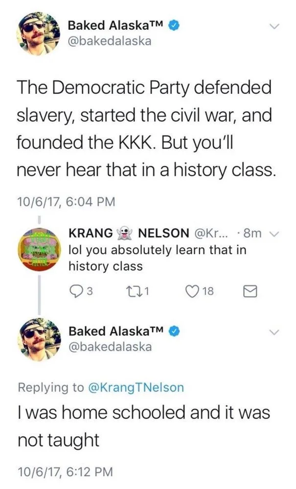The Democratic Party defended
slavery, started the civil war, and founded the KKK. But you'll
never hear that in a history class.


KRANG NELSON @Kr...
lol you absolutely learn that in
8m
history class


Baked AlaskaTMM @bakedalaska
Replying to @KrangTNelson
I was home schooled and it was
not taught