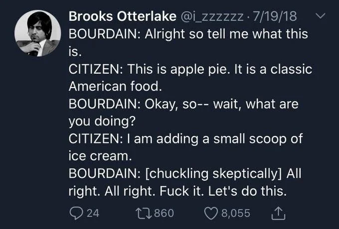 . 7/19/18 BOURDAIN: Alright so tell me what this
is.
CITIZEN: This is apple pie. It is a classic American food.
BOURDAIN: Okay, so-- wait, what are you doing?
CITIZEN: I am adding a small scoop of ice cream.
BOURDAIN: [chuckling skeptically] All right. All right. Fuck it. Let's do this.