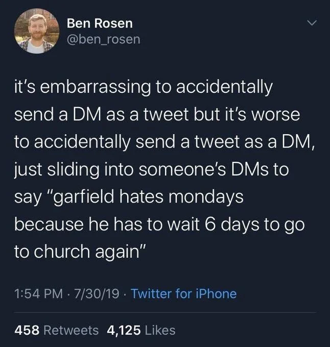 it's embarrassing to accidentally
send a DM as a tweet but it's worse to accidentally send a tweet as a DM, just sliding into someone's DMs to say "garfield hates mondays because he has to wait 6 days to go to church again"