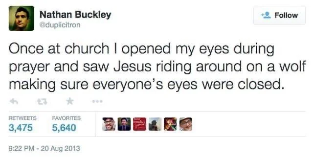 Once at church I opened my eyes during
Follow
prayer and saw Jesus riding around on a wolf making sure everyone's eyes were closed.