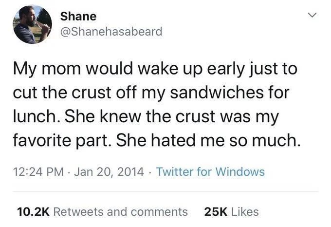 My mom would wake up early just to cut the crust off my sandwiches for lunch. She knew the crust was my favorite part. She hated me so much.