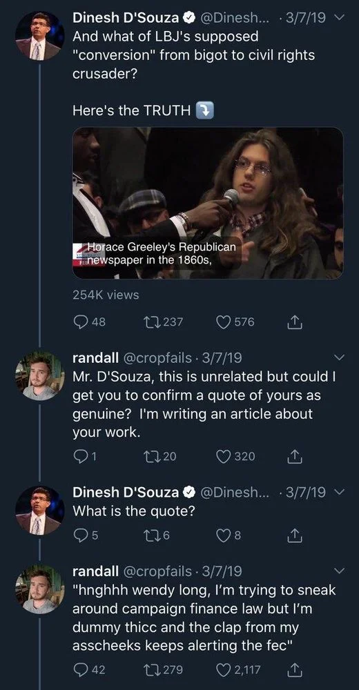 And what of LBJ's supposed
"conversion" from bigot to civil rights
crusader?
Here's the TRUTH

randall @cropfails. 3/7/19
Mr. D'Souza, this is unrelated but could I get you to confirm a quote of yours as genuine? I'm writing an article about your work.

Dinesh D'Souza @Dinesh... ·3/7/19 
What is the quote?

randall @cropfails. 3/7/19
"hnghhh wendy long, I'm trying to sneak
around campaign finance law but I'm dummy thicc and the clap from my asscheeks keeps alerting the fec"