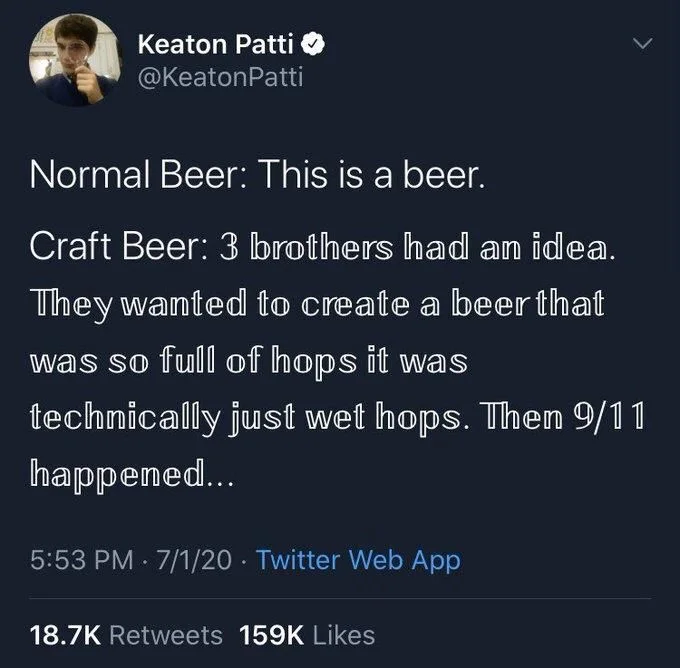 Normal Beer: This is a beer.
Craft Beer: 3 brothers had an idea. They wanted to create a beer that was so full of hops it was
technically just wet hops. Then 9/11 happened...