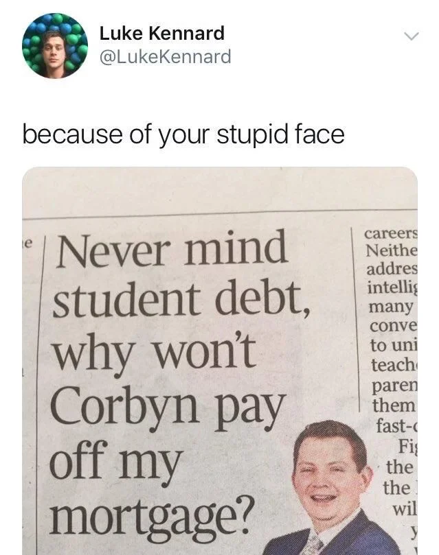 because of your stupid face

(photo of guy with stupid face posing smugly next to newspaper opinion headline reading: 
“Never mind student debt,
why won't Corbyn pay
off my mortgage?”)