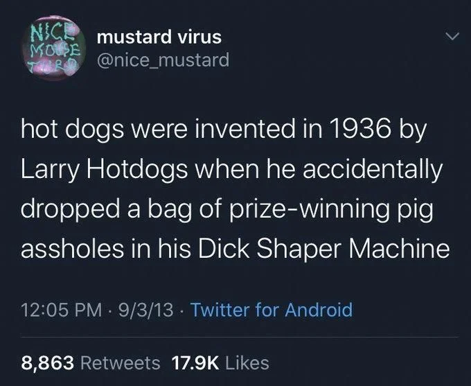 hot dogs were invented in 1936 by Larry Hotdogs when he accidentally dropped a bag of prize-winning pig assholes in his Dick Shaper Machine