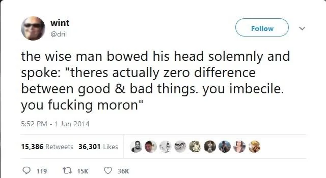 the wise man bowed his head solemnly and spoke: "theres actually zero difference between good & bad things. you imbecile. you fucking moron"