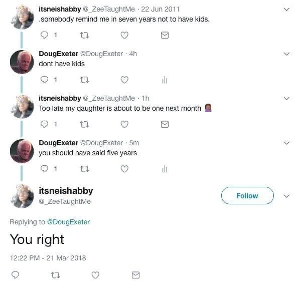 somebody remind me in seven years not to have kids.

DougExeter @DougExeter
dont have kids

itsneishabby @_ZeeTaughtMe
Too late my daughter is about to be one next month

DougExeter @DougExeter
you should have said five years

itsneishabby @_ZeeTaughtMe
You right