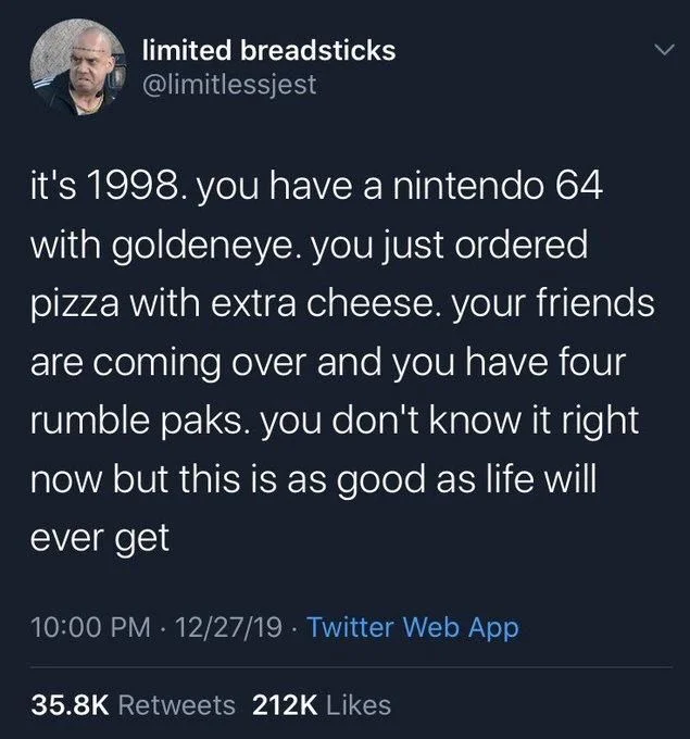 it's 1998. you have a nintendo 64 with goldeneye. you just ordered pizza with extra cheese. your friends are coming over and you have four rumble paks. you don't know it right now but this is as good as life will ever get