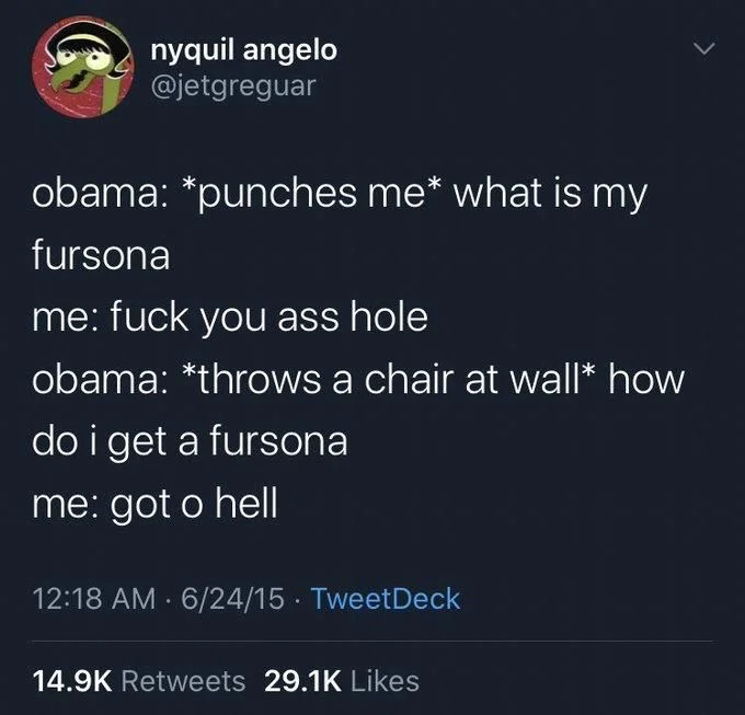 obama: *punches me* what is my fursona
me: fuck you ass hole
obama: *throws a chair at wall* how
do i get a fursona
me: got o hell