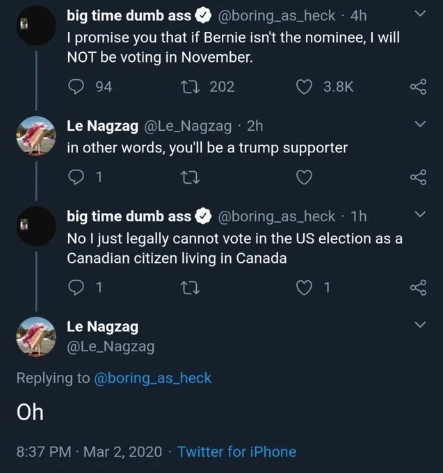 . 4h
I promise you that if Bernie isn't the nominee, I will
NOT be voting in November.

Le Nagzag @Le_Nagzag. 2h
in other words, you'll be a trump supporter

big time dumb ass
@boring_as_heck. 1h
No I just legally cannot vote in the US election as a Canadian citizen living in Canada

Le Nagzag
@Le_Nagzag
Replying to @boring_as_heck
Oh
