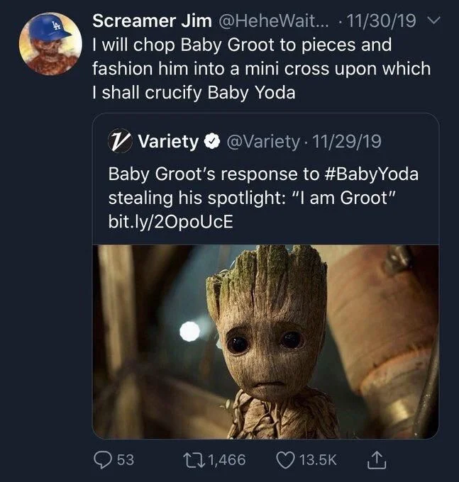 Screamer Jim:
I will chop Baby Groot to pieces and fashion him into a mini cross upon which I shall crucify Baby Yoda

@Variety:
Baby Groot's response to #BabyYoda stealing his spotlight: "I am Groot" bit.ly/