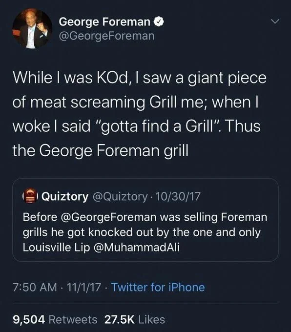 While I was KOd, I saw a giant piece of meat screaming Grill me; when I woke I said "gotta find a Grill". Thus the George Foreman grill

O Quiztory @Quiztory. 10/30/17
Before @George Foreman was selling Foreman grills he got knocked out by the one and only Louisville Lip @MuhammadAli

7:50 AM 11/1/17 Twitter for iPhone
9,504 Retweets 27.5K Likes