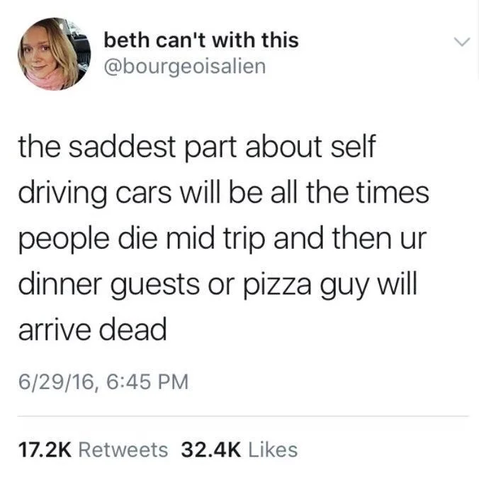 the saddest part about self driving cars will be all the times people die mid trip and then your dinner guests or pizza guy will arrive dad