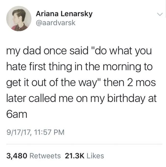 my dad once said do what you hate first thing in the morning to get it out of the way then two months later called me on my birthday at 6 AM