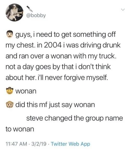 @bobby:
(MAN EMOJI) guys, i need to get something off my chest. in 2004 i was driving drunk and ran over a wonan with my truck. not a day goes by that i don't think
about her. i'll never forgive myself.
(SECOND MAN EMOJI) wonan
(THIRD MAN EMOJI) did this mf just say wonan
steve changed the group name
to wonan