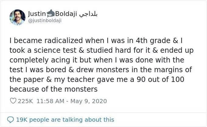 I became radicalized when I was in fourth grade and I took a science test and studied hard for it and ended up completely acing it but when I was done with the test I was bored and Drew monsters in the margins of the paper and my teacher gave me a 90 out of 100 because of the monsters
