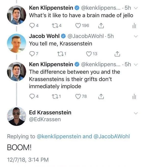 Ken Klippenstein:
What's it like to have a brain made of jello


Jacob Wohl:
You tell me, Krassenstein


Ken Klippenstein:
The difference between you and the Krassensteins is their grifts don't immediately implode

Ed Krassenstein:
BOOM!