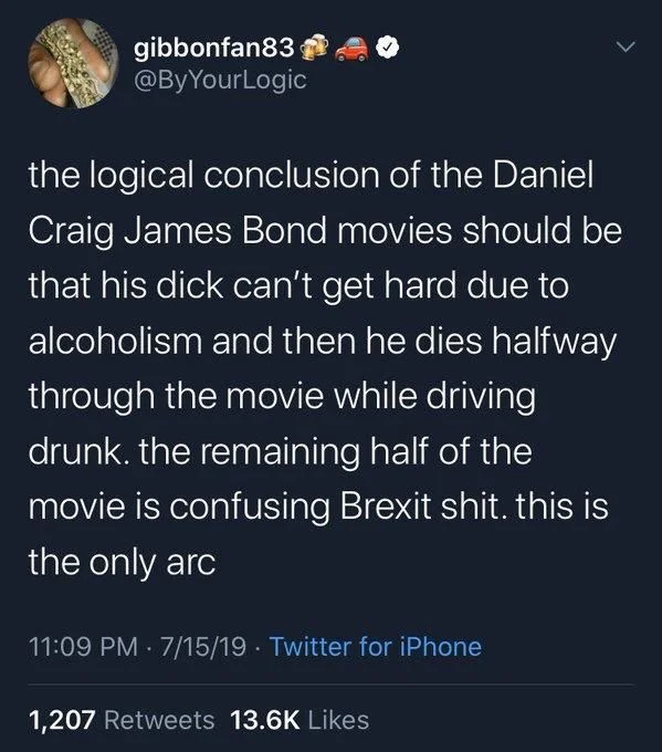 The logical conclusion of the Daniel Craig James Bond movies should be that his dick can’t get hard due to alcoholism and then he dies halfway through the movie while driving drunk. The remaining half of the movie is confusing Brexit shit. This is the only arc
