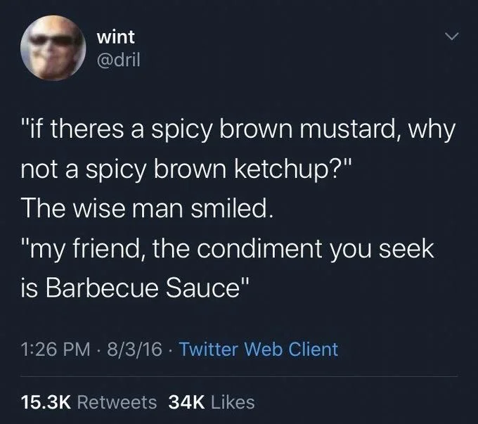 “If there’s a spicy brown mustard, why not a spicy brown ketchup”

The Wise man smiled

“my friend, the condiment you seek is barbecue sauce”