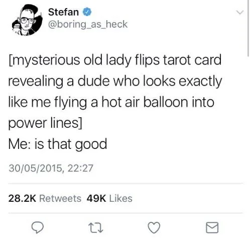 [mysterious old lady flips tarot card revealing a dude that looks exactly like me flying a hot air balloon into power lines]
me: is that good