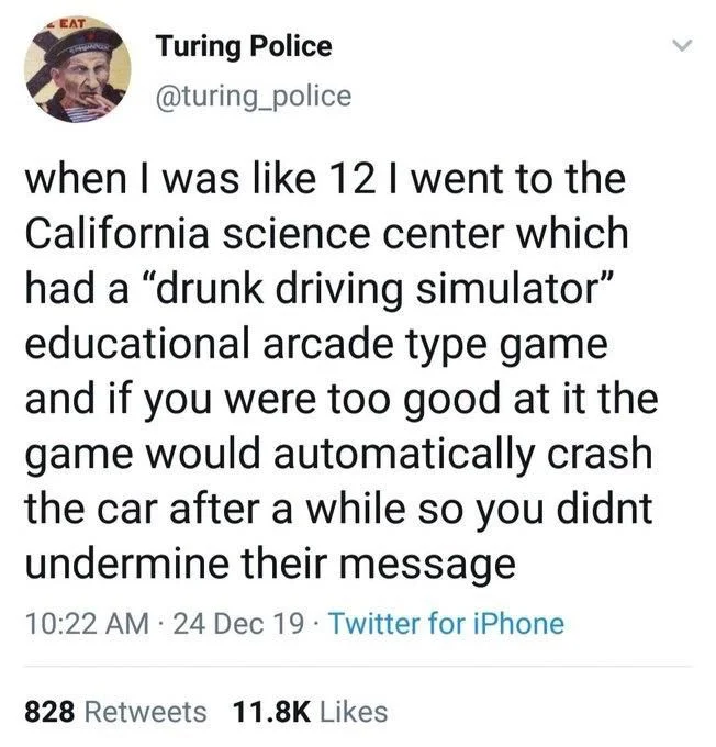 when I was like 12 I went to the California science center which had a “drunk driving simulator” educational arcade type game and if you were too good at it the game would automatically crash the car after a while so you didn’t undermine their message