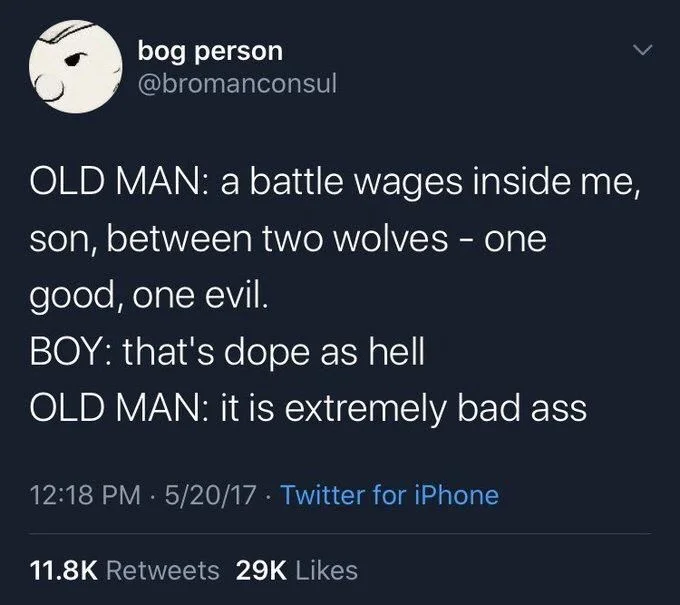 Old man: a battle wages inside me, son, between two wolves – one good, one evil

Boy: that’s dope as hell

Old man: it is extremely bad ass