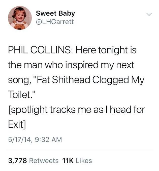 Phil Collins: here tonight is the man who inspired my next song, “fat shithead clogged my toilet.”

(Spotlight tracks me as I head for exit)