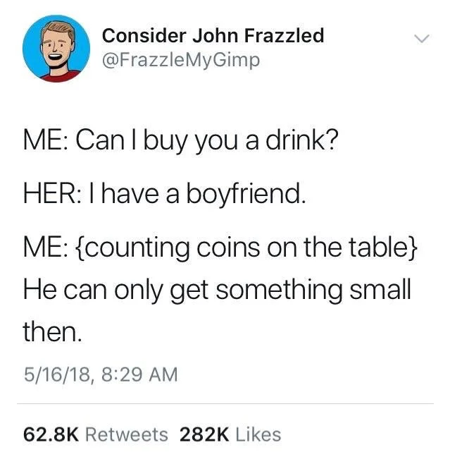 Me: can I buy you a drink

Her: I have a boyfriend

Me: (counting coins on the table) he can only get something small then