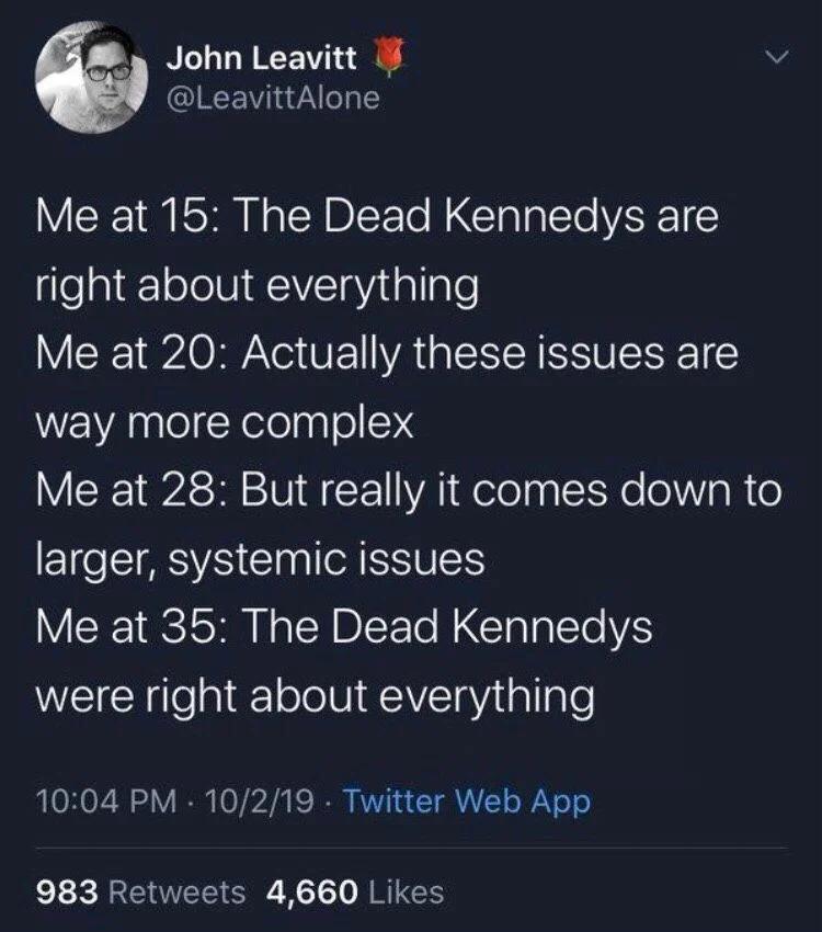 Me at 15: the dead Kennedys are right about everything

Me at 20: actually these issues are way more complex

Me at 28: but it really comes down to larger systemically issues

Me at 35: the dead Kennedys were right about everything