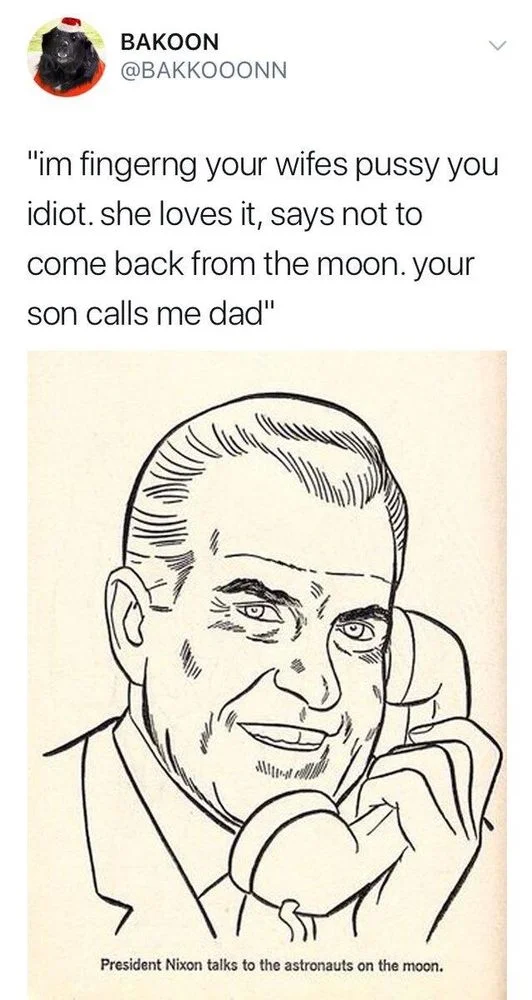 I’m fingering your wife’s pussy you idiot. She loves it, says not to come back from the Moon. Your son calls me dad

(Picture of smiling Nixon with caption “president Nixon talks to the astronauts on the moon”)